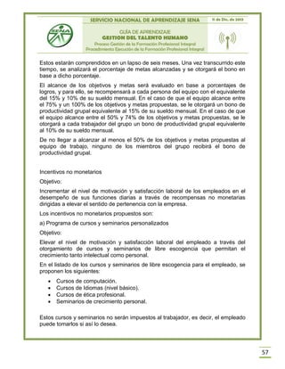 SERVICIO NACIONAL DE APRENDIZAJE SENA 11 de Dic. de 2013
GUÍA DE APRENDIZAJE
GESTION DEL TALENTO HUMANO
Proceso Gestión de la Formación Profesional Integral
Procedimiento Ejecución de la Formación Profesional Integral
57
Estos estarán comprendidos en un lapso de seis meses. Una vez transcurrido este
tiempo, se analizará el porcentaje de metas alcanzadas y se otorgará el bono en
base a dicho porcentaje.
El alcance de los objetivos y metas será evaluado en base a porcentajes de
logros, y para ello, se recompensará a cada persona del equipo con el equivalente
del 15% y 10% de su sueldo mensual. En el caso de que el equipo alcance entre
el 75% y un 100% de los objetivos y metas propuestas, se le otorgará un bono de
productividad grupal equivalente al 15% de su sueldo mensual. En el caso de que
el equipo alcance entre el 50% y 74% de los objetivos y metas propuestas, se le
otorgará a cada trabajador del grupo un bono de productividad grupal equivalente
al 10% de su sueldo mensual.
De no llegar a alcanzar al menos el 50% de los objetivos y metas propuestas al
equipo de trabajo, ninguno de los miembros del grupo recibirá el bono de
productividad grupal.
Incentivos no monetarios
Objetivo:
Incrementar el nivel de motivación y satisfacción laboral de los empleados en el
desempeño de sus funciones diarias a través de recompensas no monetarias
dirigidas a elevar el sentido de pertenencia con la empresa.
Los incentivos no monetarios propuestos son:
a) Programa de cursos y seminarios personalizados
Objetivo:
Elevar el nivel de motivación y satisfacción laboral del empleado a través del
otorgamiento de cursos y seminarios de libre escogencia que permitan el
crecimiento tanto intelectual como personal.
En el listado de los cursos y seminarios de libre escogencia para el empleado, se
proponen los siguientes:
 Cursos de computación.
 Cursos de Idiomas (nivel básico).
 Cursos de ética profesional.
 Seminarios de crecimiento personal.
Estos cursos y seminarios no serán impuestos al trabajador, es decir, el empleado
puede tomarlos si así lo desea.
 