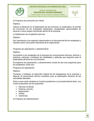 SERVICIO NACIONAL DE APRENDIZAJE SENA 11 de Dic. de 2013
GUÍA DE APRENDIZAJE
GESTION DEL TALENTO HUMANO
Proceso Gestión de la Formación Profesional Integral
Procedimiento Ejecución de la Formación Profesional Integral
58
b) Programa de promoción por mérito.
Objetivo:
Valorar la eficiencia en el desempeño de las funciones, la creatividad y el sentido
de innovación de los empleados destacados, otorgándoles oportunidades de
ascenso a otros cargos importantes dentro de la empresa.
c) Celebración de cumpleaños del mes.
Objetivo:
Dar importancia a los aspectos relacionados a la vida personal de los empleados y
hacerlos sentir como parte importante de la organización.
Programa de capacitación y adiestramiento
Objetivo:
Suministrar a los empleados de la empresa los conocimientos técnicos, teóricos y
prácticos, estimular y fortalecer las habilidades y aptitudes que requieren para el
desempeño eficiente de sus funciones.
El programa de capacitación y adiestramiento consta de dos sub programas para
los empleados. Estos son:
Programa de capacitación
Objetivo:
Fomentar y fortalecer el desarrollo integral de los trabajadores de la empresa y
afianzar el conocimiento técnico necesario para el desempeño eficiente de las
actividades laborales.
Estos cursos serán dictados en horarios posteriores a la jornada laboral diaria. Los
cursos propuestos son los siguientes:
 Atención al cliente.
 Oratoria y dicción.
 Negociación.
 Ventas
 Cobranzas.
b) Programa de Adiestramiento
 