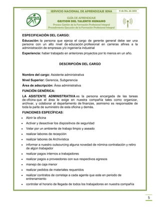 SERVICIO NACIONAL DE APRENDIZAJE SENA 11 de Dic. de 2013
GUÍA DE APRENDIZAJE
GESTION DEL TALENTO HUMANO
Proceso Gestión de la Formación Profesional Integral
Procedimiento Ejecución de la Formación Profesional Integral
5
ESPECIFICACIÓN DEL CARGO:
Educación: la persona que ejerza el cargo de gerente general debe ser una
persona con un alto nivel de educación profesional en carreras afines a la
administración de empresas y/o ingeniería industrial
Experiencia: haber trabajado en anteriores proyectos por lo menos en un año.
DESCRIPCIÓN DEL CARGO
Nombre del cargo: Asistente administrativa
Nivel Superior: Gerencia, Subgerencia
Área de adscripción: Área administrativa
FUNCIÓN GENÉRICA:
LA ASISTENTE ADMINISTRATIVA es la persona encargada de las tareas
de oficina que el área le exige en nuestra compañía tales como organizar,
archivar, y colaborar al departamento de finanzas, asimismo es responsable de
toda la parte de suministro de esta oficina y demás.
FUNCIONES ESPECÍFICAS:
 Abrir la oficina
 Activar y desactivar los dispositivos de seguridad
 Velar por un ambiente de trabajo limpio y aseado
 realizar labores de recepción
 realizar labores de Archivística
 informar a nuestro outsourcing alguna novedad de nómina contratación y retiro
de algún trabajador
 realizar pagos internos a trabajadores
 realizar pagos a proveedores con sus respectivos egresos
 manejo de caja menor
 realizar pedidos de materiales requeridos
 realizar contratos de corretaje a cada agente que este en periodo de
entrenamiento
 controlar el horario de llegada de todos los trabajadores en nuestra compañía
 