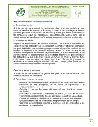 SERVICIO NACIONAL DE APRENDIZAJE SENA 11 de Dic. de 2013
GUÍA DE APRENDIZAJE
GESTION DEL TALENTO HUMANO
Proceso Gestión de la Formación Profesional Integral
Procedimiento Ejecución de la Formación Profesional Integral
61
Responsabilidades de las áreas involucradas.
a) Gerencia de ventas
Solicitar un informe mensual de gestión del plan de motivación laboral para
controlar y evaluar los resultados. Evaluar y puntualizar junto con la junta directiva
y demás gerencias involucradas, los objetivos y metas que deben establecerse a
los empleados según las necesidades organizacionales. Evaluar junto con el
coordinador de ventas el desempeño de los trabajadores en base a la eficiencia.
Coordinador de ventas
Reportar al departamento de recursos humanos: Los cursos y seminarios de
elección que los trabajadores desean realizar, las metas y objetivos alcanzadas
por cada trabajador para las recompensas correspondientes, los nombres de los
empleados propensos a ser promovidos de sus cargos, los cursos de capacitación
a realizarse según las necesidades departamentales, el adiestramiento requerido
por el personal del departamento y las actividades deportivas de preferencia por
los trabajadores y sus respectivas fechas. Comunicar las metas y objetivos tanto
individuales como grupales que deben cumplirse. Informar al empleado el
resultado de las metas y objetivos tanto individuales como grupales. Pautar con el
personal las reuniones de fortalecimiento grupal.
Gerente de recursos humanos
Solicitar un informe mensual de gestión del plan de motivación laboral para
controlar y evaluar los resultados.
d) Asistente de recursos humanos
 Planificar junto con el coordinador de cobranzas los horarios de los cursos y
seminarios de libre escogencia, de los cursos de capacitación y el
adiestramiento del personal.
 Contratar y cancelar los costos del personal que dictará los cursos y
seminarios.
 Suministrar al coordinador de cobranzas las fechas y horarios de los cursos
y seminarios, adiestramiento, días de actividades recreativas y deportivas.
 Publicar las fechas de cumpleaños y coordinar actividades relacionadas.
 Evaluación técnica de los candidatos a ser promovidos de sus cargos.
 Coordinar las actividades internas y externas con los empleados y las
gestiones correspondientes.
 