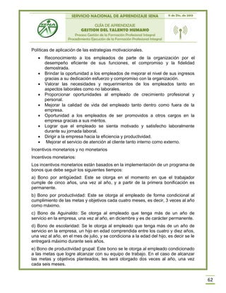 SERVICIO NACIONAL DE APRENDIZAJE SENA 11 de Dic. de 2013
GUÍA DE APRENDIZAJE
GESTION DEL TALENTO HUMANO
Proceso Gestión de la Formación Profesional Integral
Procedimiento Ejecución de la Formación Profesional Integral
62
Políticas de aplicación de las estrategias motivacionales.
 Reconocimiento a los empleados de parte de la organización por el
desempeño eficiente de sus funciones, el compromiso y la fidelidad
demostrada.
 Brindar la oportunidad a los empleados de mejorar el nivel de sus ingresos
gracias a su dedicación esfuerzo y compromiso con la organización.
 Valorar las necesidades y requerimientos de los empleados tanto en
aspectos laborales como no laborales.
 Proporcionar oportunidades al empleado de crecimiento profesional y
personal.
 Mejorar la calidad de vida del empleado tanto dentro como fuera de la
empresa.
 Oportunidad a los empleados de ser promovidos a otros cargos en la
empresa gracias a sus méritos.
 Lograr que el empleado se sienta motivado y satisfecho laboralmente
durante su jornada laboral.
 Dirigir a la empresa hacia la eficiencia y productividad.
 Mejorar el servicio de atención al cliente tanto interno como externo.
Incentivos monetarios y no monetarios
Incentivos monetarios:
Los incentivos monetarios están basados en la implementación de un programa de
bonos que debe seguir los siguientes tiempos:
a) Bono por antigüedad: Este se otorga en el momento en que el trabajador
cumple de cinco años, una vez al año, y a partir de la primera bonificación es
permanente.
b) Bono por productividad: Este se otorga al empleado de forma condicional al
cumplimiento de las metas y objetivos cada cuatro meses, es decir, 3 veces al año
como máximo.
c) Bono de Aguinaldo: Se otorga al empleado que tenga más de un año de
servicio en la empresa, una vez al año, en diciembre y es de carácter permanente.
d) Bono de escolaridad: Se le otorga al empleado que tenga más de un año de
servicio en la empresa, un hijo en edad comprendida entre los cuatro y diez años,
una vez al año, en el mes de julio, y se condiciona a la edad del hijo, es decir se le
entregará máximo durante seis años.
e) Bono de productividad grupal: Este bono se le otorga al empleado condicionado
a las metas que logre alcanzar con su equipo de trabajo. En el caso de alcanzar
las metas y objetivos planteados, les será otorgado dos veces al año, una vez
cada seis meses.
 