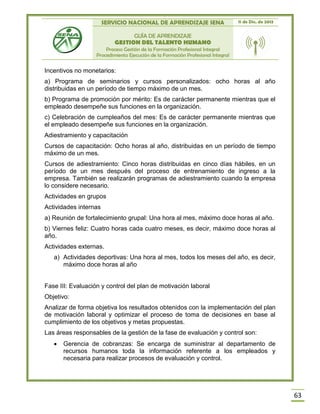 SERVICIO NACIONAL DE APRENDIZAJE SENA 11 de Dic. de 2013
GUÍA DE APRENDIZAJE
GESTION DEL TALENTO HUMANO
Proceso Gestión de la Formación Profesional Integral
Procedimiento Ejecución de la Formación Profesional Integral
63
Incentivos no monetarios:
a) Programa de seminarios y cursos personalizados: ocho horas al año
distribuidas en un período de tiempo máximo de un mes.
b) Programa de promoción por mérito: Es de carácter permanente mientras que el
empleado desempeñe sus funciones en la organización.
c) Celebración de cumpleaños del mes: Es de carácter permanente mientras que
el empleado desempeñe sus funciones en la organización.
Adiestramiento y capacitación
Cursos de capacitación: Ocho horas al año, distribuidas en un período de tiempo
máximo de un mes.
Cursos de adiestramiento: Cinco horas distribuidas en cinco días hábiles, en un
período de un mes después del proceso de entrenamiento de ingreso a la
empresa. También se realizarán programas de adiestramiento cuando la empresa
lo considere necesario.
Actividades en grupos
Actividades internas
a) Reunión de fortalecimiento grupal: Una hora al mes, máximo doce horas al año.
b) Viernes feliz: Cuatro horas cada cuatro meses, es decir, máximo doce horas al
año.
Actividades externas.
a) Actividades deportivas: Una hora al mes, todos los meses del año, es decir,
máximo doce horas al año
Fase III: Evaluación y control del plan de motivación laboral
Objetivo:
Analizar de forma objetiva los resultados obtenidos con la implementación del plan
de motivación laboral y optimizar el proceso de toma de decisiones en base al
cumplimiento de los objetivos y metas propuestas.
Las áreas responsables de la gestión de la fase de evaluación y control son:
 Gerencia de cobranzas: Se encarga de suministrar al departamento de
recursos humanos toda la información referente a los empleados y
necesaria para realizar procesos de evaluación y control.
 