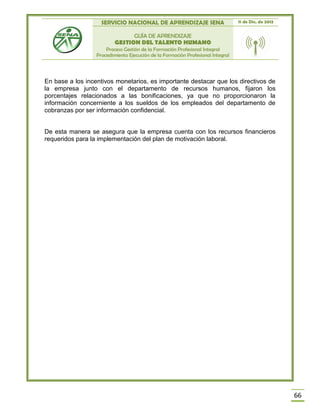 SERVICIO NACIONAL DE APRENDIZAJE SENA 11 de Dic. de 2013
GUÍA DE APRENDIZAJE
GESTION DEL TALENTO HUMANO
Proceso Gestión de la Formación Profesional Integral
Procedimiento Ejecución de la Formación Profesional Integral
66
En base a los incentivos monetarios, es importante destacar que los directivos de
la empresa junto con el departamento de recursos humanos, fijaron los
porcentajes relacionados a las bonificaciones, ya que no proporcionaron la
información concerniente a los sueldos de los empleados del departamento de
cobranzas por ser información confidencial.
De esta manera se asegura que la empresa cuenta con los recursos financieros
requeridos para la implementación del plan de motivación laboral.
 