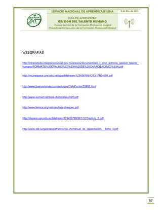 SERVICIO NACIONAL DE APRENDIZAJE SENA 11 de Dic. de 2013
GUÍA DE APRENDIZAJE
GESTION DEL TALENTO HUMANO
Proceso Gestión de la Formación Profesional Integral
Procedimiento Ejecución de la Formación Profesional Integral
67
WEBGRAFIAS
http://intranetsdis.integracionsocial.gov.co/anexos/documentos/3.3_proc_adminis_gestion_talento_
humano/FORMATO%20EVALUCI%C3%93N%20DE%20CAPACITACI%C3%93N.pdf
http://miunespace.une.edu.ve/jspui/bitstream/123456789/1213/1/TG4691.pdf
http://www.buenastareas.com/ensayos/Call-Center/75658.html
http://www.eumed.net/tesis-doctorales/dvt/5.pdf
http://www.femica.org/noticias/lista-chequeo.pdf
http://dspace.ups.edu.ec/bitstream/123456789/981/12/Capitulo_9.pdf
http://www.sld.cu/galerias/pdf/sitios/cpi-ch/manual_de_capacitacion.__tomo_ii.pdf
 
