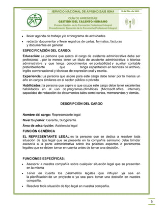 SERVICIO NACIONAL DE APRENDIZAJE SENA 11 de Dic. de 2013
GUÍA DE APRENDIZAJE
GESTION DEL TALENTO HUMANO
Proceso Gestión de la Formación Profesional Integral
Procedimiento Ejecución de la Formación Profesional Integral
6
 llevar agenda de trabajo y/o cronograma de actividades
 redactar documentar y llevar registros de cartas, formatos, facturas
y documentos en general
ESPECIFICACIÓN DEL CARGO:
Educación: La persona que ejerza el cargo de asistente administrativa debe ser
profesional , por lo menos tener un título de asistente administrativa o técnica
administrativa y que tenga conocimientos en contabilidad y auxiliar contable
preferiblemente que tenga capacitación en técnicas de archivo,
inglés conversacional y técnicas de expresión oral y escrita.
Experiencia: La persona que aspire para este cargo debe tener por lo menos un
año en cargos similares en el sector público o privado
Habilidades: la persona que aspire o que ocupe este cargo debe tener excelentes
habilidades en el uso de programas ofimáticas (Microsoft office, Internet),
capacidad de redacción de documentos tales como cartas, memorandos y demás.
DESCRIPCIÓN DEL CARGO
Nombre del cargo: Representante legal
Nivel Superior: Gerente, Subgerente
Área de adscripción: Asistencia legal
FUNCIÓN GENÉRICA
EL REPRESENTANTE LEGAL es la persona que se dedica a resolver toda
situación de tipo legal que se presente en la compañía asimismo debe brindar
asesoría a la parte administrativa sobre los posibles aspectos o parámetros
legales que se deben tomar en cuenta antes de tomar una decisión.
FUNCIONES ESPECÍFICAS:
 Asesorar a nuestra compañía sobre cualquier situación legal que se presenten
en la misma
 Tener en cuenta los parámetros legales que influyen ya sea en
la planificación de un proyecto o ya sea para tomar una decisión en nuestra
compañía.
 Resolver toda situación de tipo legal en nuestra compañía.
 