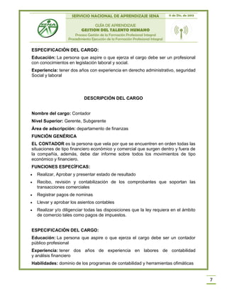 SERVICIO NACIONAL DE APRENDIZAJE SENA 11 de Dic. de 2013
GUÍA DE APRENDIZAJE
GESTION DEL TALENTO HUMANO
Proceso Gestión de la Formación Profesional Integral
Procedimiento Ejecución de la Formación Profesional Integral
7
ESPECIFICACIÓN DEL CARGO:
Educación: La persona que aspire o que ejerza el cargo debe ser un profesional
con conocimientos en legislación laboral y social.
Experiencia: tener dos años con experiencia en derecho administrativo, seguridad
Social y laboral
DESCRIPCIÓN DEL CARGO
Nombre del cargo: Contador
Nivel Superior: Gerente, Subgerente
Área de adscripción: departamento de finanzas
FUNCIÓN GENÉRICA
EL CONTADOR es la persona que vela por que se encuentren en orden todas las
situaciones de tipo financiero económico y comercial que surgen dentro y fuera de
la compañía, además, debe dar informe sobre todos los movimientos de tipo
económico y financiero.
FUNCIONES ESPECÍFICAS:
 Realizar, Aprobar y presentar estado de resultado
 Recibo, revisión y contabilización de los comprobantes que soportan las
transacciones comerciales
 Registrar pagos de nominas
 Llevar y aprobar los asientos contables
 Realizar y/o diligenciar todas las disposiciones que la ley requiera en el ámbito
de comercio tales como pagos de impuestos.
ESPECIFICACIÓN DEL CARGO:
Educación: La persona que aspire o que ejerza el cargo debe ser un contador
público profesional
Experiencia: tener dos años de experiencia en labores de contabilidad
y análisis financiero
Habilidades: dominio de los programas de contabilidad y herramientas ofimáticas
 