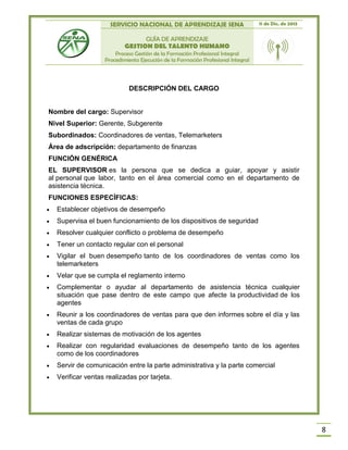 SERVICIO NACIONAL DE APRENDIZAJE SENA 11 de Dic. de 2013
GUÍA DE APRENDIZAJE
GESTION DEL TALENTO HUMANO
Proceso Gestión de la Formación Profesional Integral
Procedimiento Ejecución de la Formación Profesional Integral
8
DESCRIPCIÓN DEL CARGO
Nombre del cargo: Supervisor
Nivel Superior: Gerente, Subgerente
Subordinados: Coordinadores de ventas, Telemarketers
Área de adscripción: departamento de finanzas
FUNCIÓN GENÉRICA
EL SUPERVISOR es la persona que se dedica a guiar, apoyar y asistir
al personal que labor, tanto en el área comercial como en el departamento de
asistencia técnica.
FUNCIONES ESPECÍFICAS:
 Establecer objetivos de desempeño
 Supervisa el buen funcionamiento de los dispositivos de seguridad
 Resolver cualquier conflicto o problema de desempeño
 Tener un contacto regular con el personal
 Vigilar el buen desempeño tanto de los coordinadores de ventas como los
telemarketers
 Velar que se cumpla el reglamento interno
 Complementar o ayudar al departamento de asistencia técnica cualquier
situación que pase dentro de este campo que afecte la productividad de los
agentes
 Reunir a los coordinadores de ventas para que den informes sobre el día y las
ventas de cada grupo
 Realizar sistemas de motivación de los agentes
 Realizar con regularidad evaluaciones de desempeño tanto de los agentes
como de los coordinadores
 Servir de comunicación entre la parte administrativa y la parte comercial
 Verificar ventas realizadas por tarjeta.
 
