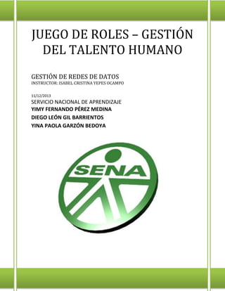 JUEGO DE ROLES – GESTIÓN
DEL TALENTO HUMANO
GESTIÓN DE REDES DE DATOS
INSTRUCTOR: ISABEL CRISTINA YEPES OCAMPO
11/12/2013
SERVICIO NACIONAL DE APRENDIZAJE
YIMY FERNANDO PÉREZ MEDINA
DIEGO LEÓN GIL BARRIENTOS
YINA PAOLA GARZÓN BEDOYA
 