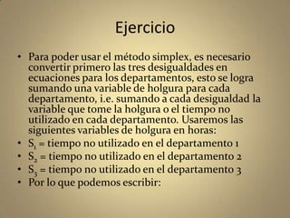 Ejercicio
• Para poder usar el método simplex, es necesario
convertir primero las tres desigualdades en
ecuaciones para los departamentos, esto se logra
sumando una variable de holgura para cada
departamento, i.e. sumando a cada desigualdad la
variable que tome la holgura o el tiempo no
utilizado en cada departamento. Usaremos las
siguientes variables de holgura en horas:
• S1 = tiempo no utilizado en el departamento 1
• S2 = tiempo no utilizado en el departamento 2
• S3 = tiempo no utilizado en el departamento 3
• Por lo que podemos escribir:
 