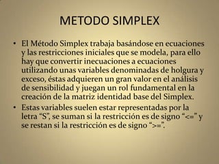 METODO SIMPLEX
• El Método Simplex trabaja basándose en ecuaciones
y las restricciones iniciales que se modela, para ello
hay que convertir inecuaciones a ecuaciones
utilizando unas variables denominadas de holgura y
exceso, éstas adquieren un gran valor en el análisis
de sensibilidad y juegan un rol fundamental en la
creación de la matriz identidad base del Simplex.
• Estas variables suelen estar representadas por la
letra “S”, se suman si la restricción es de signo “<=” y
se restan si la restricción es de signo “>=”.
 