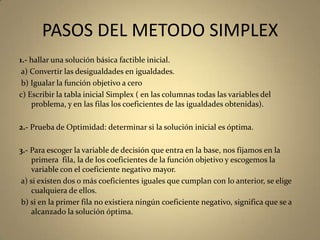 PASOS DEL METODO SIMPLEX
1.- hallar una solución básica factible inicial.
a) Convertir las desigualdades en igualdades.
b) Igualar la función objetivo a cero
c) Escribir la tabla inicial Simplex ( en las columnas todas las variables del
problema, y en las filas los coeficientes de las igualdades obtenidas).
2.- Prueba de Optimidad: determinar si la solución inicial es óptima.
3.- Para escoger la variable de decisión que entra en la base, nos fijamos en la
primera fila, la de los coeficientes de la función objetivo y escogemos la
variable con el coeficiente negativo mayor.
a) si existen dos o más coeficientes iguales que cumplan con lo anterior, se elige
cualquiera de ellos.
b) si en la primer fila no existiera ningún coeficiente negativo, significa que se a
alcanzado la solución óptima.
 