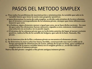 PASOS DEL METODO SIMPLEX
4.- Para todos los problemas de maximización y minimización, la variable que sale es la
variable básica que tiene la razón más pequeña (positiva).
a) para determinar la razón de cada renglón, se divide cada término de la otra columna,
por el término correspondiente de la columna pivote, siempre que éstos últimos sean
mayores que cero.
b) si hubiese algún elemento menor o igual que cero, no se hace dicho cociente. En caso
de que todos los elementos fueran menores o iguales a cero, entonces, tendríamos
una solución no acotada y no se puede seguir.
c) El término de la columna pivote que en la división anterior de lugar al menor cociente
positivo, indica la fila de la variable de holgura, que sale de la base, llamada, fila
pivote.
5.- En la intersección de la fila y columna pivote se encuentra el elemento pivote.
6.- Se determina la nueva solución básica factible, construyendo una nueva tabla en la
forma apropiada de eliminación de Gauss, debajo de la que se tiene, para cambiar el
coeficiente de la nueva variable básica en el renglón pivote a 1, se divide todo el
renglón entre el número pivote:
Nueva fila del pivote= renglón o fila pivote antigua/número pivote.
 