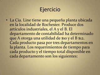 Ejercicio
• La Cía. Line tiene una pequeña planta ubicada
en la localidad de Rochester. Produce dos
artículos industriales, el A y el B. El
departamento de contabilidad ha determinado
que A otorga una utilidad de $10 y el B $12.
Cada producto pasa por tres departamentos en
la planta. Los requerimientos de tiempo para
cada producto y el tiempo total disponible en
cada departamento son los siguientes:
 