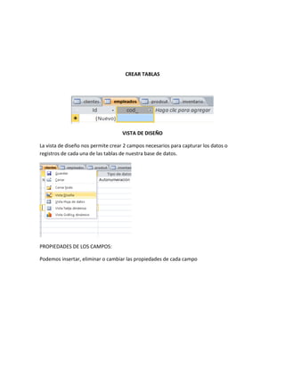 CREAR TABLAS
VISTA DE DISEÑO
La vista de diseño nos permite crear 2 campos necesarios para capturar los datos o
registros de cada una de las tablas de nuestra base de datos.
PROPIEDADES DE LOS CAMPOS:
Podemos insertar, eliminar o cambiar las propiedades de cada campo
 