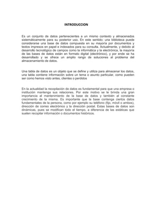 INTRODUCCION
Es un conjunto de datos pertenecientes a un mismo contexto y almacenados
sistemáticamente para su posterior uso. En este sentido; una biblioteca puede
considerarse una base de datos compuesta en su mayoría por documentos y
textos impresos en papel e indexados para su consulta. Actualmente, y debido al
desarrollo tecnológico de campos como la informática y la electrónica, la mayoría
de las bases de datos están en formato digital (electrónico), y por ende se ha
desarrollado y se ofrece un amplio rango de soluciones al problema del
almacenamiento de datos.
Una tabla de datos es un objeto que se define y utiliza para almacenar los datos,
una tabla contiene información sobre un tema o asunto particular, como pueden
ser como hemos visto antes, clientes o perdidos
En la actualidad la recopilación de datos es fundamental para que una empresa o
institución mantenga sus relaciones. Por este motivo se le brinda una gran
importancia al mantenimiento de la base de datos y también al constante
crecimiento de la misma. Es importante que la base contenga ciertos datos
fundamentales de la persona, como por ejemplo su teléfono (fijo, móvil o ambos),
dirección de correo electrónico y la dirección postal. Estas bases de datos son
dinámicas, pues se modifican todo el tiempo, a diferencia de las estáticas que
suelen recopilar información o documentos históricos.
 