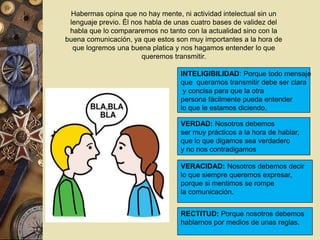 Habermas opina que no hay mente, ni actividad intelectual sin un 
lenguaje previo. Él nos habla de unas cuatro bases de validez del 
habla que lo compararemos no tanto con la actualidad sino con la 
buena comunicación, ya que estos son muy importantes a la hora de 
que logremos una buena platica y nos hagamos entender lo que 
queremos transmitir. 
. 
. 
INTELIGIBILIDAD: Porque todo mensaje 
que queramos transmitir debe ser clara 
y concisa para que la otra 
persona fácilmente pueda entender 
lo que le estamos diciendo. 
VERDAD: Nosotros debemos 
ser muy prácticos a la hora de hablar, 
que lo que digamos sea verdadero 
y no nos contradigamos 
VERACIDAD: Nosotros debemos decir 
lo que siempre queremos expresar, 
porque si mentimos se rompe 
la comunicación. 
RECTITUD: Porque nosotros debemos 
hablarnos por medios de unas reglas. 
 