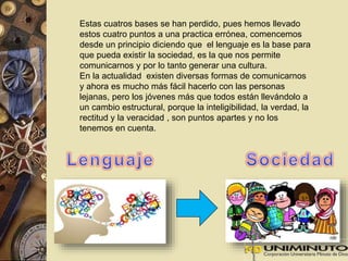 Estas cuatros bases se han perdido, pues hemos llevado 
estos cuatro puntos a una practica errónea, comencemos 
desde un principio diciendo que el lenguaje es la base para 
que pueda existir la sociedad, es la que nos permite 
comunicarnos y por lo tanto generar una cultura. 
En la actualidad existen diversas formas de comunicarnos 
y ahora es mucho más fácil hacerlo con las personas 
lejanas, pero los jóvenes más que todos están llevándolo a 
un cambio estructural, porque la inteligibilidad, la verdad, la 
rectitud y la veracidad , son puntos apartes y no los 
tenemos en cuenta. 
 