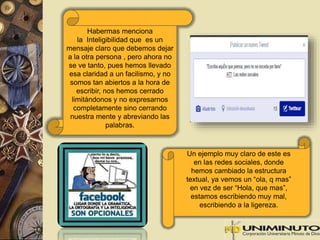Habermas menciona 
la Inteligibilidad que es un 
mensaje claro que debemos dejar 
a la otra persona , pero ahora no 
se ve tanto, pues hemos llevado 
esa claridad a un facilismo, y no 
somos tan abiertos a la hora de 
escribir, nos hemos cerrado 
limitándonos y no expresarnos 
completamente sino cerrando 
nuestra mente y abreviando las 
palabras. 
Un ejemplo muy claro de este es 
en las redes sociales, donde 
hemos cambiado la estructura 
textual, ya vemos un “ola, q mas” 
en vez de ser “Hola, que mas”, 
estamos escribiendo muy mal, 
escribiendo a la ligereza. 
 