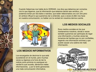 Cuando Habermas nos habla de la VERDAD, nos dice que debemos ser correctos 
con lo que digamos, que la información que estamos dando sea verídica, y lo 
podemos tomar por dos lados o bandos, que están relacionados uno con otro pero 
en ambos influye lo que queremos dar a entender, que a veces el afán nos hace 
en nuestra comunicación, no hablar con la verdad sin nosotros darnos cuenta. 
LOS MEDIOS INFORMATIVOS 
Los encargados de decirnos lo que está 
sucediendo en el mundo, pero muchas 
veces su ligereza a la hora de dar la 
noticia como primicia no averiguan en 
verdad lo que sucede, dándonos malas 
informaciones, y por lo tanto generando 
una mala comunicación informativa. 
LOS MEDIOS SOCIALES 
Esos medios sociales en los que 
mantenemos nosotros, donde a veces 
también queremos ser partícipes de regar 
una información y muchas veces las 
tomamos de fuentes que no son confiables, 
regando una información errónea y que 
puede causar una cadena de mala 
información. 
 
