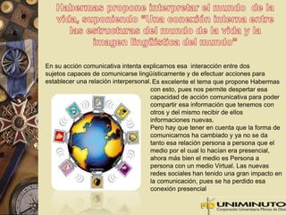 En su acción comunicativa intenta explicarnos esa interacción entre dos 
sujetos capaces de comunicarse lingüísticamente y de efectuar acciones para 
establecer una relación interpersonal. Es excelente el tema que propone Habermas 
con esto, pues nos permite despertar esa 
capacidad de acción comunicativa para poder 
compartir esa información que tenemos con 
otros y del mismo recibir de ellos 
informaciones nuevas. 
Pero hay que tener en cuenta que la forma de 
comunicarnos ha cambiado y ya no se da 
tanto esa relación persona a persona que el 
medio por el cual lo hacían era presencial, 
ahora más bien el medio es Persona a 
persona con un medio Virtual. Las nuevas 
redes sociales han tenido una gran impacto en 
la comunicación, pues se ha perdido esa 
conexión presencial 
 