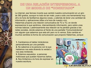 La internet, ese famoso invento que cambió nuestra comunicación en un giro 
de 360 grados, aunque no todo es tan malo, pues a sido una herramienta muy 
útil a la hora de facilitarnos algunos cosas, y además de tener una cantidad de 
información y aplicaciones útiles a la hora de nuestro vivir. 
Habermas propone una relación comunicativa de TÚ a TÚ, en donde 
expresemos lo que sentimos, intercambiando información, pero sobre unas 
normas básicas. Lastimosamente esa relación se ha perdido gracias a las 
redes sociales, donde estamos al frente de una pantalla “Comunicándonos” 
con alguien que sabemos que esta ahí pero no lo vemos. Esto cambia en 
muchos sentidos la forma de comunicación que propone Habermas, porque: 
1. Cambiamos el hablar mirándonos 
personalmente por una pantalla. 
2. No sabemos si la persona con la que 
hablamos nos esta diciendo la verdad o 
nos esta mintiendo. 
3. Estamos expuestos a personas 
maliciosas que puedan hacernos daños. 
4. Nos limitamos a la hora de expresar en 
nuestra escritura. 
 