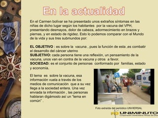 En el Carmen bolívar se ha presentado unos extraños síntomas en las 
niñas de dicho lugar según los habitantes por la vacuna del VPH, 
presentando desmayos, dolor de cabeza, adormecimiento en brazos y 
piernas, y en estado de rigidez. Esto lo podemos comparar con el Mundo 
de la vida y sus tres submundos por: 
EL OBJETIVO : es sobre la vacuna , pues la función de esta ,es combatir 
el desarrollo del cáncer uterino 
SUBJETIVO: cada persona tiene una reflexión, un pensamiento de la 
vacuna, unos van en contra de la vacuna y otros a favor. 
SOCIEDAD: es el conjunto de personas conformado por familias, estado 
y economía. 
El tema es sobre la vacuna, esa 
información vuela a través de los 
medios de comunicación que a su vez 
llega a la sociedad entera. Una vez 
enviada la información , las personas 
hablaran digámoslo así un “tema en 
común” . 
Foto extraída del periódico UNVIERSAL 
 
