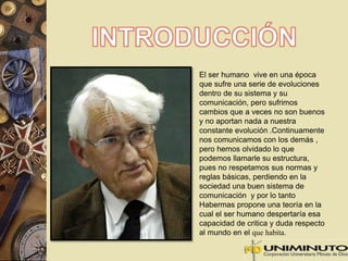 El ser humano vive en una época 
que sufre una serie de evoluciones 
dentro de su sistema y su 
comunicación, pero sufrimos 
cambios que a veces no son buenos 
y no aportan nada a nuestra 
constante evolución .Continuamente 
nos comunicamos con los demás , 
pero hemos olvidado lo que 
podemos llamarle su estructura, 
pues no respetamos sus normas y 
reglas básicas, perdiendo en la 
sociedad una buen sistema de 
comunicación y por lo tanto 
Habermas propone una teoría en la 
cual el ser humano despertaría esa 
capacidad de critica y duda respecto 
al mundo en el que habita. 
 