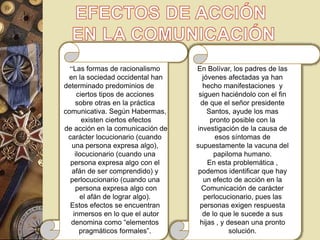 “Las formas de racionalismo 
en la sociedad occidental han 
determinado predominios de 
ciertos tipos de acciones 
sobre otras en la práctica 
comunicativa. Según Habermas, 
existen ciertos efectos 
de acción en la comunicación de 
carácter locucionario (cuando 
una persona expresa algo), 
ilocucionario (cuando una 
persona expresa algo con el 
afán de ser comprendido) y 
perlocucionario (cuando una 
persona expresa algo con 
el afán de lograr algo). 
Estos efectos se encuentran 
inmersos en lo que el autor 
denomina como “elementos 
pragmáticos formales”. 
En Bolívar, los padres de las 
jóvenes afectadas ya han 
hecho manifestaciones y 
siguen haciéndolo con el fin 
de que el señor presidente 
Santos, ayude los mas 
pronto posible con la 
investigación de la causa de 
esos síntomas de 
supuestamente la vacuna del 
papiloma humano. 
En esta problemática , 
podemos identificar que hay 
un efecto de acción en la 
Comunicación de carácter 
perlocucionario, pues las 
personas exigen respuesta 
de lo que le sucede a sus 
hijas , y desean una pronto 
solución. 
 