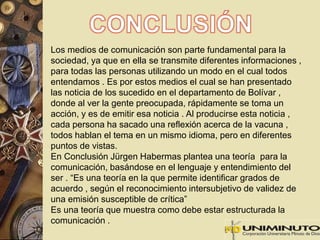 Los medios de comunicación son parte fundamental para la 
sociedad, ya que en ella se transmite diferentes informaciones , 
para todas las personas utilizando un modo en el cual todos 
entendamos . Es por estos medios el cual se han presentado 
las noticia de los sucedido en el departamento de Bolívar , 
donde al ver la gente preocupada, rápidamente se toma un 
acción, y es de emitir esa noticia . Al producirse esta noticia , 
cada persona ha sacado una reflexión acerca de la vacuna , 
todos hablan el tema en un mismo idioma, pero en diferentes 
puntos de vistas. 
En Conclusión Jürgen Habermas plantea una teoría para la 
comunicación, basándose en el lenguaje y entendimiento del 
ser . “Es una teoría en la que permite identificar grados de 
acuerdo , según el reconocimiento intersubjetivo de validez de 
una emisión susceptible de crítica” 
Es una teoría que muestra como debe estar estructurada la 
comunicación . 
 