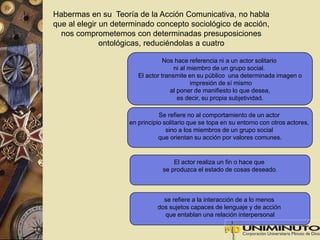 Habermas en su Teoría de la Acción Comunicativa, no habla 
que al elegir un determinado concepto sociológico de acción, 
nos comprometemos con determinadas presuposiciones 
ontológicas, reduciéndolas a cuatro 
Nos hace referencia ni a un actor solitario 
ni al miembro de un grupo social. 
El actor transmite en su público una determinada imagen o 
impresión de sí mismo 
al poner de manifiesto lo que desea, 
es decir, su propia subjetividad. 
Se refiere no al comportamiento de un actor 
en principio solitario que se topa en su entorno con otros actores, 
sino a los miembros de un grupo social 
que orientan su acción por valores comunes. 
El actor realiza un fin o hace que 
se produzca el estado de cosas deseado. 
se refiere a la interacción de a lo menos 
dos sujetos capaces de lenguaje y de acción 
que entablan una relación interpersonal 
 