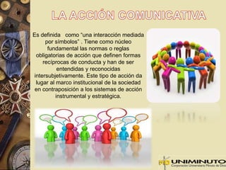 Es definida como “una interacción mediada 
por símbolos” . Tiene como núcleo 
fundamental las normas o reglas 
obligatorias de acción que definen formas 
recíprocas de conducta y han de ser 
entendidas y reconocidas 
intersubjetivamente. Este tipo de acción da 
lugar al marco institucional de la sociedad 
en contraposición a los sistemas de acción 
instrumental y estratégica. 
 