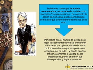 Habermas contempla la acción 
comunicativa y el mundo de la vida como 
conceptos “complementarios”. En concreto, la 
acción comunicativa puede considerarse 
como algo que ocurre dentro del mundo de la 
vida. 
Por decirlo así, el mundo de la vida es el 
lugar trascendental donde se encuentran 
el hablante y el oyente, donde de modo 
recíproco reclaman que sus posiciones 
encajan en el mundo… y donde pueden 
criticar o confirmar la validez de las 
pretensiones, poner en orden sus 
discrepancias y llagar a acuerdos . 
 