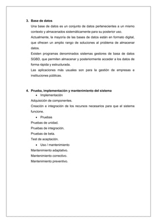 3. Base de datos 
Una base de datos es un conjunto de datos pertenecientes a un mismo 
contexto y almacenados sistemáticamente para su posterior uso. 
Actualmente, la mayoría de las bases de datos están en formato digital, 
que ofrecen un amplio rango de soluciones al problema de almacenar 
datos. 
Existen programas denominados sistemas gestores de basa de datos 
SGBD, que permiten almacenar y posteriormente acceder a los datos de 
forma rápida y estructurada. 
Las aplicaciones más usuales son para la gestión de empresas e 
instituciones públicas. 
4. Prueba, implementación y mantenimiento del sistema 
 Implementación 
Adquisición de componentes. 
Creación e integración de los recursos necesarios para que el sistema 
funcione. 
 Pruebas 
Pruebas de unidad. 
Pruebas de integración. 
Pruebas de beta. 
Test de aceptación. 
 Uso / mantenimiento 
Mantenimiento adaptativo. 
Mantenimiento correctivo. 
Mantenimiento preventivo. 
 