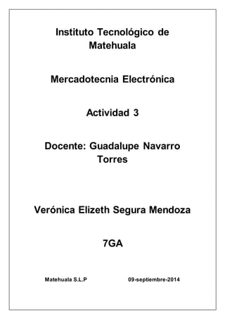 Instituto Tecnológico de 
Matehuala 
Mercadotecnia Electrónica 
Actividad 3 
Docente: Guadalupe Navarro 
Torres 
Verónica Elizeth Segura Mendoza 
7GA 
Matehuala S.L.P 09-septiembre-2014 
 