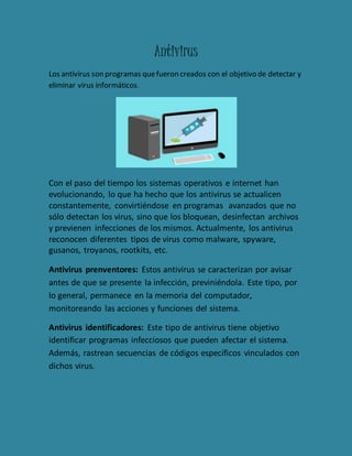 Antivirus 
Los antivirus son programas que fueron creados con el objetivo de detectar y 
eliminar virus informáticos. 
Con el paso del tiempo los sistemas operativos e internet han 
evolucionando, lo que ha hecho que los antivirus se actualicen 
constantemente, convirtiéndose en programas avanzados que no 
sólo detectan los virus, sino que los bloquean, desinfectan archivos 
y previenen infecciones de los mismos. Actualmente, los antivirus 
reconocen diferentes tipos de virus como malware, spyware, 
gusanos, troyanos, rootkits, etc. 
Antivirus prenventores: Estos antivirus se caracterizan por avisar 
antes de que se presente la infección, previniéndola. Este tipo, por 
lo general, permanece en la memoria del computador, 
monitoreando las acciones y funciones del sistema. 
Antivirus identificadores: Este tipo de antivirus tiene objetivo 
identificar programas infecciosos que pueden afectar el sistema. 
Además, rastrean secuencias de códigos específicos vinculados con 
dichos virus. 

