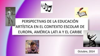 PERSPECTIVAS DE LA EDUCACIÓN 
ARTÍSTICA EN EL CONTEXTO ESCOLAR DE 
EUROPA, AMÉRICA LATI A Y EL CARIBE 
Octubre, 2014 
 