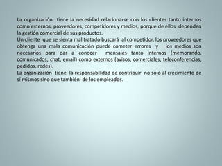 La organización tiene la necesidad relacionarse con los clientes tanto internos 
como externos, proveedores, competidores y medios, porque de ellos dependen 
la gestión comercial de sus productos. 
Un cliente que se sienta mal tratado buscará al competidor, los proveedores que 
obtenga una mala comunicación puede cometer errores y los medios son 
necesarios para dar a conocer mensajes tanto internos (memorando, 
comunicados, chat, email) como externos (avisos, comerciales, teleconferencias, 
pedidos, redes). 
La organización tiene la responsabilidad de contribuir no solo al crecimiento de 
sí mismos sino que también de los empleados. 
 