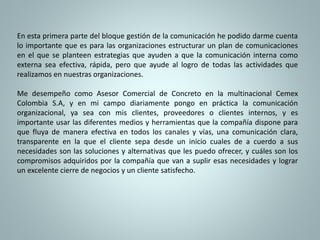 En esta primera parte del bloque gestión de la comunicación he podido darme cuenta 
lo importante que es para las organizaciones estructurar un plan de comunicaciones 
en el que se planteen estrategias que ayuden a que la comunicación interna como 
externa sea efectiva, rápida, pero que ayude al logro de todas las actividades que 
realizamos en nuestras organizaciones. 
Me desempeño como Asesor Comercial de Concreto en la multinacional Cemex 
Colombia S.A, y en mi campo diariamente pongo en práctica la comunicación 
organizacional, ya sea con mis clientes, proveedores o clientes internos, y es 
importante usar las diferentes medios y herramientas que la compañía dispone para 
que fluya de manera efectiva en todos los canales y vías, una comunicación clara, 
transparente en la que el cliente sepa desde un inicio cuales de a cuerdo a sus 
necesidades son las soluciones y alternativas que les puedo ofrecer, y cuáles son los 
compromisos adquiridos por la compañía que van a suplir esas necesidades y lograr 
un excelente cierre de negocios y un cliente satisfecho. 
 