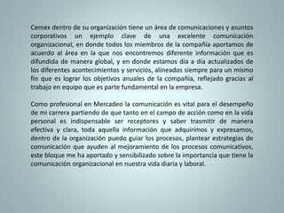 Cemex dentro de su organización tiene un área de comunicaciones y asuntos 
corporativos un ejemplo clave de una excelente comunicación 
organizacional, en donde todos los miembros de la compañía aportamos de 
acuerdo al área en la que nos encontremos diferente información que es 
difundida de manera global, y en donde estamos día a día actualizados de 
los diferentes acontecimientos y servicios, alineados siempre para un mismo 
fin que es lograr los objetivos anuales de la compañía, reflejado gracias al 
trabajo en equipo que es parte fundamental en la empresa. 
Como profesional en Mercadeo la comunicación es vital para el desempeño 
de mi carrera partiendo de que tanto en el campo de acción como en la vida 
personal es indispensable ser receptores y saber trasmitir de manera 
efectiva y clara, toda aquella información que adquirimos y expresamos, 
dentro de la organización puedo guiar los procesos, plantear estrategias de 
comunicación que ayuden al mejoramiento de los procesos comunicativos, 
este bloque me ha aportado y sensibilizado sobre la importancia que tiene la 
comunicación organizacional en nuestra vida diaria y laboral. 

