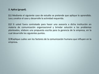 2. Aplica (grupal). 
2.1 Mediante el siguiente caso de estudio se pretende que aplique lo aprendido. 
Lea y analice el caso y desarrolle la actividad requerida. 
2.2 Si usted fuera contratado para hacer una asesoría a dicha institución en 
materia de comunicación organizacional y brindar solución a los problemas 
planteados, elabore una propuesta escrita para la gerencia de la empresa, en la 
cual desarrolle los siguientes puntos. 
2.3Explique cuáles son los factores de la comunicación humana que influyen en la 
empresa. 
 