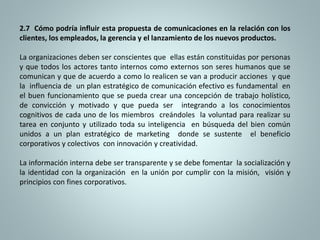 2.7 Cómo podría influir esta propuesta de comunicaciones en la relación con los 
clientes, los empleados, la gerencia y el lanzamiento de los nuevos productos. 
La organizaciones deben ser conscientes que ellas están constituidas por personas 
y que todos los actores tanto internos como externos son seres humanos que se 
comunican y que de acuerdo a como lo realicen se van a producir acciones y que 
la influencia de un plan estratégico de comunicación efectivo es fundamental en 
el buen funcionamiento que se pueda crear una concepción de trabajo holístico, 
de convicción y motivado y que pueda ser integrando a los conocimientos 
cognitivos de cada uno de los miembros creándoles la voluntad para realizar su 
tarea en conjunto y utilizado toda su inteligencia en búsqueda del bien común 
unidos a un plan estratégico de marketing donde se sustente el beneficio 
corporativos y colectivos con innovación y creatividad. 
La información interna debe ser transparente y se debe fomentar la socialización y 
la identidad con la organización en la unión por cumplir con la misión, visión y 
principios con fines corporativos. 
 
