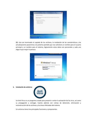 12. Una vez terminado el copiado de los archivos, la instalación de las características y las
actualizaciones pasaremos a la próxima pantalla que nos solicitará un nombre para el usuario
principal y un nombre para el sistema, lógicamente estos datos son personales y cada uno
elige el que mejor le parezca.
k. Instalación de antivirus
Un Anti-Virus es un programa creado para prevenir o evitar la activación de los virus, así como
su propagación y contagio. Cuenta además con rutinas de detención, eliminación y
reconstrucción de los archivos y las áreas infectadas del sistema.
Un antivirus tiene tres principales funciones y componentes:
 