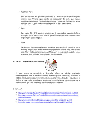  VLC Media Player
Pero hay opciones más potentes: para vídeo, VLC Media Player es de los mejores,
mientras que Winamp sigue siendo ese reproductor de audio que muchos
consideramos ineludible. Quizá su integración con 7 no sea tan óptima como la que
consigue WMP 12, pero sus funciones compensan de sobra esta carencia.
 Nero
Para grabar CD y DVD, quedarás satisfecho por la capacidad de grabación de Nero,
más ligero que la mastodóntica suite de grabación que conocíamos. También tienes
ImgBurn para grabar imágenes.
 Skype
Ya tienes un sistema razonablemente operativo, pero necesitarás comunicar con tu
familia y amigos. Skype es ese formidable programa de chat de voz y vídeo que no
debe faltar. El otro, obviamente, es Live Messenger. De paso, instala todos los demás
programas de la suite Live, como Windows Live Movie Maker.
m. Practica y prueba final de conocimientos
En todo proceso de aprendizaje se desarrollan talleres de práctica, organizados
consecutivamente para el desarrollo temático de forma gradual y evolutiva, finalizando el
módulo el Instructor realiza una retroalimentación para la revisión de dudas e inquietudes, al
finalizar la capacitación se realiza un examen de comprobación de conocimientos que le
permitirá medir que tanto aprendió y avanzó con respecto a los temas.
5. Bibliografía
 http://www.monografias.com/trabajos28/mantenimiento-pc/mantenimiento-pc.shtml
 http://www.monografias.com/trabajos30/mantenimiento-computador/mantenimiento-
computador.shtml
 http://mantenimientomaty.blogspot.com/p/como-instalar-windows-7-xp.html
 https://ar.answers.yahoo.com/question/index?qid=20071015084507AARhQq8
 