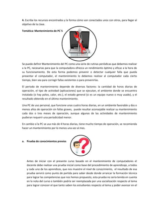 4. Escriba los recursos encontrados y la forma cómo van conectados unos con otros, para llegar al
objetivo de la clase.
Temática: Mantenimiento de PC´S
Se puede definir Mantenimiento del PC como una serie de rutinas periódicas que debemos realizar
a la PC, necesarias para que la computadora ofrezca un rendimiento óptimo y eficaz a la hora de
su funcionamiento. De esta forma podemos prevenir o detectar cualquier falla que pueda
presentar el computador, el mantenimiento lo debemos realizar al computador cada cierto
tiempo, bien sea para corregir fallas existentes o para prevenirlas.
El periodo de mantenimiento depende de diversos factores: la cantidad de horas diarias de
operación, el tipo de actividad (aplicaciones) que se ejecutan, el ambiente donde se encuentra
instalada (si hay polvo, calor, etc.), el estado general (si es un equipo nuevo o muy usado), y el
resultado obtenido en el último mantenimiento.
Una PC de uso personal, que funcione unas cuatro horas diarias, en un ambiente favorable y dos o
menos años de operación sin fallas graves, puede resultar aconsejable realizar su mantenimiento
cada dos o tres meses de operación, aunque algunas de las actividades de mantenimiento
pudieran requerir una periodicidad menor.
En cambio si la PC se usa más de 4 horas diarias, tiene mucho tiempo de operación, se recomienda
hacer un mantenimiento por lo menos una vez al mes.
a. Prueba de conocimientos previos
Antes de iniciar con el presente curso basado en el mantenimiento de computadores el
docente debe realizar una prueba inicial como base del procedimiento de aprendizaje, a todos
y cada uno de los aprendices, que nos muestre el nivel de conocimiento, el resultado de esa
prueba servirá como punto de partida para saber desde donde arrancar la formación técnica
para lograr las competencias que nos hemos propuesto, esta prueba no sería tenida en cuenta
en la nota del curso o también podría ser reemplazada por una socialización respecto al tema
para lograr conocer el que tanto saben los estudiantes respecto al tema y poder avanzar en el
 