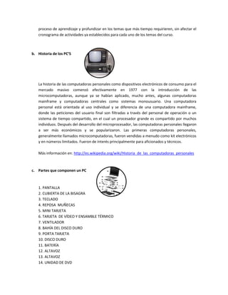 proceso de aprendizaje y profundizar en los temas que más tiempo requirieren, sin afectar el
cronograma de actividades ya establecidos para cada uno de los temas del curso.
b. Historia de los PC’S
La historia de las computadoras personales como dispositivos electrónicos de consumo para el
mercado masivo comenzó efectivamente en 1977 con la introducción de las
microcomputadoras, aunque ya se habían aplicado, mucho antes, algunas computadoras
mainframe y computadoras centrales como sistemas monousuario. Una computadora
personal está orientada al uso individual y se diferencia de una computadora mainframe,
donde las peticiones del usuario final son filtradas a través del personal de operación o un
sistema de tiempo compartido, en el cual un procesador grande es compartido por muchos
individuos. Después del desarrollo del microprocesador, las computadoras personales llegaron
a ser más económicos y se popularizaron. Las primeras computadoras personales,
generalmente llamados microcomputadoras, fueron vendidas a menudo como kit electrónicos
y en números limitados. Fueron de interés principalmente para aficionados y técnicos.
Más información en: http://es.wikipedia.org/wiki/Historia_de_las_computadoras_personales
c. Partes que componen un PC
1. PANTALLA
2. CUBIERTA DE LA BISAGRA
3. TECLADO
4. REPOSA MUÑECAS
5. MINI TARJETA
6. TARJETA DE VÍDEO Y ENSAMBLE TÉRMICO
7. VENTILADOR
8. BAHÍA DEL DISCO DURO
9. PORTA TARJETA
10. DISCO DURO
11. BATERÍA
12. ALTAVOZ
13. ALTAVOZ
14. UNIDAD DE DVD
 
