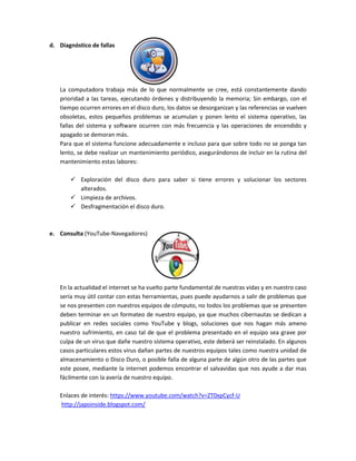 d. Diagnóstico de fallas
La computadora trabaja más de lo que normalmente se cree, está constantemente dando
prioridad a las tareas, ejecutando órdenes y distribuyendo la memoria; Sin embargo, con el
tiempo ocurren errores en el disco duro, los datos se desorganizan y las referencias se vuelven
obsoletas, estos pequeños problemas se acumulan y ponen lento el sistema operativo, las
fallas del sistema y software ocurren con más frecuencia y las operaciones de encendido y
apagado se demoran más.
Para que el sistema funcione adecuadamente e incluso para que sobre todo no se ponga tan
lento, se debe realizar un mantenimiento periódico, asegurándonos de incluir en la rutina del
mantenimiento estas labores:
 Exploración del disco duro para saber si tiene errores y solucionar los sectores
alterados.
 Limpieza de archivos.
 Desfragmentación el disco duro.
e. Consulta (YouTube-Navegadores)
En la actualidad el internet se ha vuelto parte fundamental de nuestras vidas y en nuestro caso
sería muy útil contar con estas herramientas, pues puede ayudarnos a salir de problemas que
se nos presenten con nuestros equipos de cómputo, no todos los problemas que se presenten
deben terminar en un formateo de nuestro equipo, ya que muchos cibernautas se dedican a
publicar en redes sociales como YouTube y blogs, soluciones que nos hagan más ameno
nuestro sufrimiento, en caso tal de que el problema presentado en el equipo sea grave por
culpa de un virus que dañe nuestro sistema operativo, este deberá ser reinstalado. En algunos
casos particulares estos virus dañan partes de nuestros equipos tales como nuestra unidad de
almacenamiento o Disco Duro, o posible falla de alguna parte de algún otro de las partes que
este posee, mediante la internet podemos encontrar el salvavidas que nos ayude a dar mas
fácilmente con la avería de nuestro equipo.
Enlaces de interés: https://www.youtube.com/watch?v=ZT0xpCycf-U
http://japoinside.blogspot.com/
 