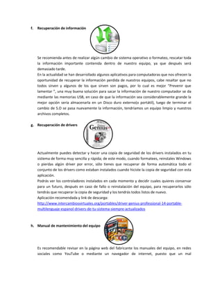 f. Recuperación de información
Se recomienda antes de realizar algún cambio de sistema operativo o formateo, rescatar toda
la información importante contenida dentro de nuestro equipo, ya que después será
demasiado tarde.
En la actualidad se han desarrollado algunos aplicativos para computadoras que nos ofrecen la
oportunidad de recuperar la información perdida de nuestros equipos, cabe resaltar que no
todos sirven y algunos de los que sirven son pagos, por lo cual es mejor “Prevenir que
lamentar ”, una muy buena solución para sacar la información de nuestro computador se da
mediante las memorias USB, en caso de que la información sea considerablemente grande la
mejor opción sería almacenarla en un Disco duro externo(o portátil), luego de terminar el
cambio de S.O se pasa nuevamente la información, tendríamos un equipo limpio y nuestros
archivos completos.
g. Recuperación de drivers
Actualmente puedes detectar y hacer una copia de seguridad de los drivers instalados en tu
sistema de forma muy sencilla y rápida; de este modo, cuando formatees, reinstales Windows
o pierdas algún driver por error, sólo tienes que recuperar de forma automática todo el
conjunto de los drivers como estaban instalados cuando hiciste la copia de seguridad con esta
aplicación.
Podrás ver los controladores instalados en cada momento y decidir cuales quieres conservar
para un futuro, después en caso de fallo o reinstalación del equipo, para recuperarlos sólo
tendrás que recuperar la copia de seguridad y los tendrás todos listos de nuevo.
Aplicación recomendada y link de descarga:
http://www.intercambiosvirtuales.org/portables/driver-genius-professional-14-portable-
multilenguaje-espanol-drivers-de-tu-sistema-siempre-actualizados
h. Manual de mantenimiento del equipo
Es recomendable revisar en la página web del fabricante los manuales del equipo, en redes
sociales como YouTube o mediante un navegador de internet, puesto que un mal
 