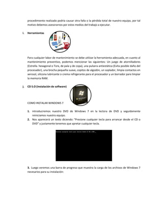 procedimiento realizado podría causar otra falla o la pérdida total de nuestro equipo, por tal
motivo debemos asesorarnos por estos medios del trabajo a ejecutar.
i. Herramientas
Para cualquier labor de mantenimiento se debe utilizar la herramienta adecuada, en cuanto al
mantenimiento preventivo, podemos mencionar las siguientes: Un juego de atornilladores
(Estrella. hexagonal o Torx, de pala y de copa), una pulsera antiestática (Evita posible daño del
procesador), una brocha pequeña suave, copitos de algodón, un soplador, limpia contactos en
aerosol, silicona lubricante o crema refrigerante para el procesador y un borrador para limpiar
la memoria RAM.
j. CD S.O (instalación de software)
COMO INSTALAR WINDOWS 7
1. introduciremos nuestro DVD de Windows 7 en la lectora de DVD y seguidamente
reiniciamos nuestro equipo.
2. Nos aparecerá un texto diciendo: “Presione cualquier tecla para arrancar desde el CD o
DVD” y justamente tenemos que apretar cualquier tecla.
3. Luego veremos una barra de progreso que muestra la carga de los archivos de Windows 7
necesarios para su instalación:
 