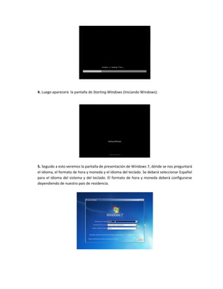 4. Luego aparecerá la pantalla de Starting Windows (Iniciando Windows):
5. Seguido a esto veremos la pantalla de presentación de Windows 7, dónde se nos preguntará
el idioma, el formato de hora y moneda y el idioma del teclado. Se deberá seleccionar Español
para el idioma del sistema y del teclado. El formato de hora y moneda deberá configurarse
dependiendo de nuestro país de residencia.
 