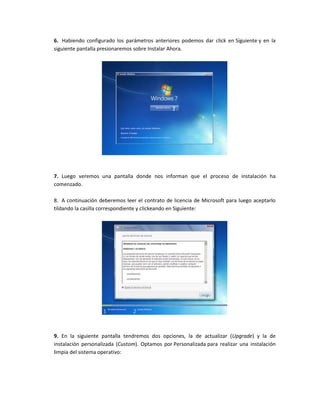 6. Habiendo configurado los parámetros anteriores podemos dar click en Siguiente y en la
siguiente pantalla presionaremos sobre Instalar Ahora.
7. Luego veremos una pantalla donde nos informan que el proceso de instalación ha
comenzado.
8. A continuación deberemos leer el contrato de licencia de Microsoft para luego aceptarlo
tildando la casilla correspondiente y clickeando en Siguiente:
9. En la siguiente pantalla tendremos dos opciones, la de actualizar (Upgrade) y la de
instalación personalizada (Custom). Optamos por Personalizada para realizar una instalación
limpia del sistema operativo:
 